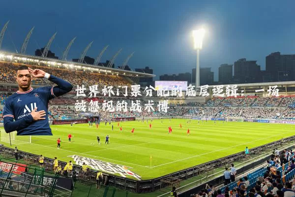 世界杯门票分配的底层逻辑:一场被忽视的战术博弈